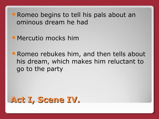 Act I, Scene IV.Act I, Scene IV.
Romeo begins to tell his pals about an
ominous dream he had
Mercutio mocks him
Romeo rebukes him, and then tells about
his dream, which makes him reluctant to
go to the party
 