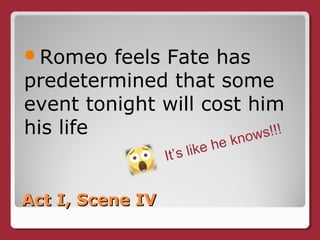 Act I, Scene IVAct I, Scene IV
Romeo feels Fate has
predetermined that some
event tonight will cost him
his life
It’s like he knows!!!
 