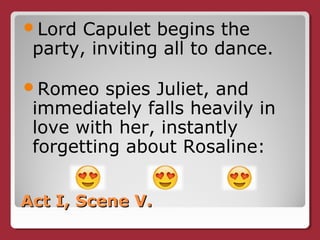 Act I, Scene V.Act I, Scene V.
Lord Capulet begins the
party, inviting all to dance.
Romeo spies Juliet, and
immediately falls heavily in
love with her, instantly
forgetting about Rosaline:
 