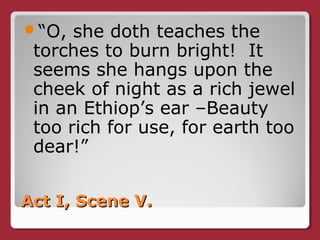 Act I, Scene V.Act I, Scene V.
“O, she doth teaches the
torches to burn bright! It
seems she hangs upon the
cheek of night as a rich jewel
in an Ethiop’s ear –Beauty
too rich for use, for earth too
dear!”
 