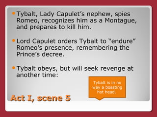 Act I, scene 5Act I, scene 5
Tybalt, Lady Capulet’s nephew, spies
Romeo, recognizes him as a Montague,
and prepares to kill him.
Lord Capulet orders Tybalt to “endure”
Romeo’s presence, remembering the
Prince’s decree.
Tybalt obeys, but will seek revenge at
another time:
Tybalt is in no
way a boasting
hot head.
 