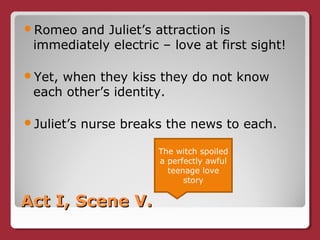 Act I, Scene V.Act I, Scene V.
Romeo and Juliet’s attraction is
immediately electric – love at first sight!
Yet, when they kiss they do not know
each other’s identity.
Juliet’s nurse breaks the news to each.
The witch spoiled
a perfectly awful
teenage love
story
 