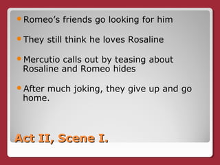 Act II, Scene I.Act II, Scene I.
Romeo’s friends go looking for him
They still think he loves Rosaline
Mercutio calls out by teasing about
Rosaline and Romeo hides
After much joking, they give up and go
home.
 