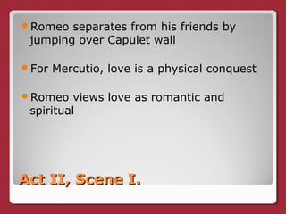 Act II, Scene I.Act II, Scene I.
Romeo separates from his friends by
jumping over Capulet wall
For Mercutio, love is a physical conquest
Romeo views love as romantic and
spiritual
 