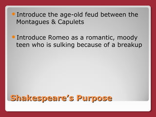 Shakespeare’s PurposeShakespeare’s Purpose
Introduce the age-old feud between the
Montagues & Capulets
Introduce Romeo as a romantic, moody
teen who is sulking because of a breakup
 