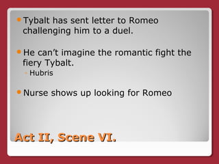 Act II, Scene VI.Act II, Scene VI.
Tybalt has sent letter to Romeo
challenging him to a duel.
He can’t imagine the romantic fight the
fiery Tybalt.
◦ Hubris
Nurse shows up looking for Romeo
 
