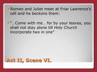 Act II, Scene VI.Act II, Scene VI.
Romeo and Juliet meet at Friar Lawrence’s
cell and he beckons them:
“…Come with me… for by your leaves, you
shall not stay alone till Holy Church
incorporate two in one”
 