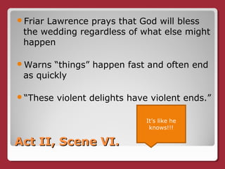 Act II, Scene VI.Act II, Scene VI.
Friar Lawrence prays that God will bless
the wedding regardless of what else might
happen
Warns “things” happen fast and often end
as quickly
“These violent delights have violent ends.”
It’s like he
knows!!!
 