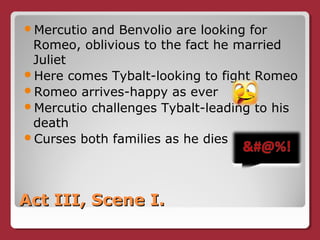 Act III, Scene I.Act III, Scene I.
Mercutio and Benvolio are looking for
Romeo, oblivious to the fact he married
Juliet
Here comes Tybalt-looking to fight Romeo
Romeo arrives-happy as ever
Mercutio challenges Tybalt-leading to his
death
Curses both families as he dies
 