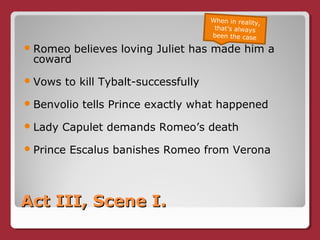 Act III, Scene I.Act III, Scene I.
Romeo believes loving Juliet has made him a
coward
Vows to kill Tybalt-successfully
Benvolio tells Prince exactly what happened
Lady Capulet demands Romeo’s death
Prince Escalus banishes Romeo from Verona
When in reality,
that’s always
been the case
 
