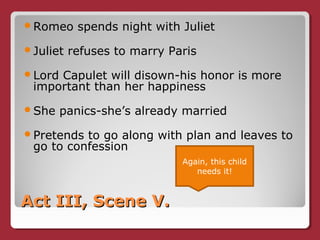 Act III, Scene V.Act III, Scene V.
Romeo spends night with Juliet
Juliet refuses to marry Paris
Lord Capulet will disown-his honor is more
important than her happiness
She panics-she’s already married
Pretends to go along with plan and leaves to
go to confession
Again, this child
needs it!
 