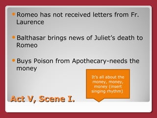 Act V, Scene I.Act V, Scene I.
Romeo has not received letters from Fr.
Laurence
Balthasar brings news of Juliet’s death to
Romeo
Buys Poison from Apothecary-needs the
money
It’s all about the
money, money,
money (insert
singing rhythm)
 
