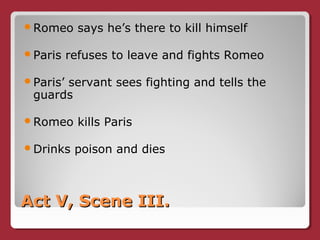 Act V, Scene III.Act V, Scene III.
Romeo says he’s there to kill himself
Paris refuses to leave and fights Romeo
Paris’ servant sees fighting and tells the
guards
Romeo kills Paris
Drinks poison and dies
 