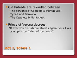 Act I, scene 1Act I, scene 1
Old hatreds are rekindled between:
◦ The servants of Capulets & Montagues
◦ Tybalt and Benvolio
◦ The Capulets & Montagues
Prince of Verona decrees:
“If ever you disturb our streets again, your lives
shall pay the forfeit of the peace”
 