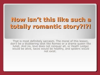 Now isn’t this like such aNow isn’t this like such a
totally romantic story?!?!totally romantic story?!?!
That is most definitely sarcasm. The moral of this lesson,
don’t be a blubbering idiot like Romeo or a drama queen like
Juliet. And no, love does not conquer all, or Heath Ledger
would be alive, tacos would be healthy, and spiders would
not exist.
 