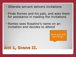 Act 1, Scene II.Act 1, Scene II.
Illiterate servant delivers invitations
Finds Romeo and his pals, and asks them
for assistance in reading the invitations
Romeo sees Rosaline’s name on an
invitation and decides to attend
Some guys just
can’t let go.
 