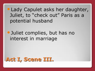 Act I, Scene III.Act I, Scene III.
Lady Capulet asks her daughter,
Juliet, to “check out” Paris as a
potential husband
Juliet complies, but has no
interest in marriage
 