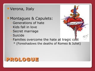 PROLOGUEPROLOGUE
Verona, Italy
Montagues & Capulets:
◦ Generations of hate
◦ Kids fall in love
◦ Secret marriage
◦ Suicide
◦ Families overcome the hate at tragic cost
* (Foreshadows the deaths of Romeo & Juliet)
 