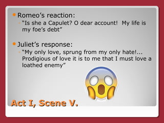 Act I, Scene V.Act I, Scene V.
Romeo’s reaction:
◦ “Is she a Capulet? O dear account! My life is
my foe’s debt”
Juliet’s response:
◦ “My only love, sprung from my only hate!...
Prodigious of love it is to me that I must love a
loathed enemy”
 