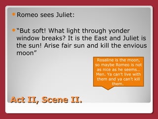 Act II, Scene II.Act II, Scene II.
Romeo sees Juliet:
“But soft! What light through yonder
window breaks? It is the East and Juliet is
the sun! Arise fair sun and kill the envious
moon”
Rosaline is the moon,
so maybe Romeo is not
as nice as he seems…
Men. Ya can’t live with
them and ya can’t kill
them.
 
