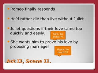 Act II, Scene II.Act II, Scene II.
Romeo finally responds
He’d rather die than live without Juliet
Juliet questions if their love came too
quickly and easily.
She wants him to prove his love by
proposing marriage!
Gee. Ya
think???
Hypocrite
much?!?
 