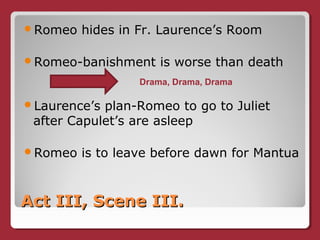 Act III, Scene III.Act III, Scene III.
Romeo hides in Fr. Laurence’s Room
Romeo-banishment is worse than death
Laurence’s plan-Romeo to go to Juliet
after Capulet’s are asleep
Romeo is to leave before dawn for Mantua
Drama, Drama, Drama
 
