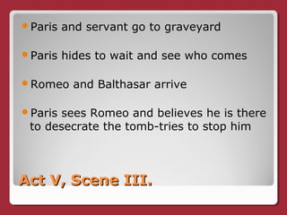 Act V, Scene III.Act V, Scene III.
Paris and servant go to graveyard
Paris hides to wait and see who comes
Romeo and Balthasar arrive
Paris sees Romeo and believes he is there
to desecrate the tomb-tries to stop him
 