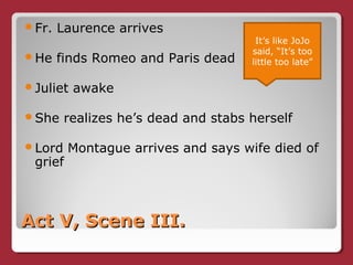 Act V, Scene III.Act V, Scene III.
Fr. Laurence arrives
He finds Romeo and Paris dead
Juliet awake
She realizes he’s dead and stabs herself
Lord Montague arrives and says wife died of
grief
It’s like JoJo
said, “It’s too
little too late”
 