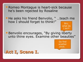 Act I, Scene I.Act I, Scene I.
Romeo Montague is heart-sick because
he’s been rejected by Rosaline
He asks his friend Benvolio, “ …teach me
how I should forget to think!”
Benvolio encourages, “By giving liberty
unto thine eyes. Examine other beauties”
Bro,
what do
I do?!
Go find
another
chick.
 