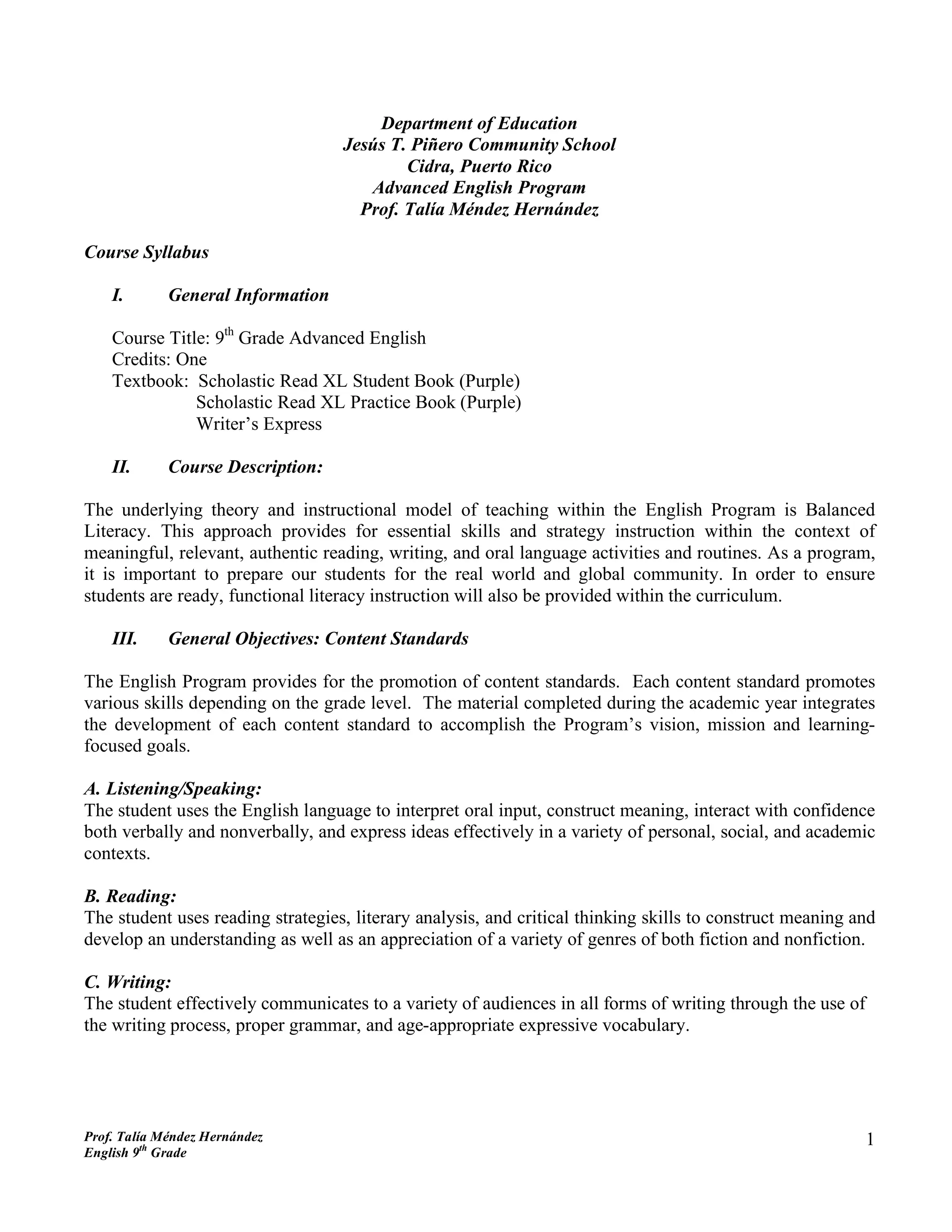 Department of Education
                                   Jesús T. Piñero Community School
                                           Cidra, Puerto Rico
                                      Advanced English Program
                                     Prof. Talía Méndez Hernández

Course Syllabus

    I.       General Information

    Course Title: 9th Grade Advanced English
    Credits: One
    Textbook: Scholastic Read XL Student Book (Purple)
               Scholastic Read XL Practice Book (Purple)
               Writer’s Express

    II.      Course Description:

The underlying theory and instructional model of teaching within the English Program is Balanced
Literacy. This approach provides for essential skills and strategy instruction within the context of
meaningful, relevant, authentic reading, writing, and oral language activities and routines. As a program,
it is important to prepare our students for the real world and global community. In order to ensure
students are ready, functional literacy instruction will also be provided within the curriculum.

    III.     General Objectives: Content Standards

The English Program provides for the promotion of content standards. Each content standard promotes
various skills depending on the grade level. The material completed during the academic year integrates
the development of each content standard to accomplish the Program’s vision, mission and learning-
focused goals.

A. Listening/Speaking:
The student uses the English language to interpret oral input, construct meaning, interact with confidence
both verbally and nonverbally, and express ideas effectively in a variety of personal, social, and academic
contexts.

B. Reading:
The student uses reading strategies, literary analysis, and critical thinking skills to construct meaning and
develop an understanding as well as an appreciation of a variety of genres of both fiction and nonfiction.

C. Writing:
The student effectively communicates to a variety of audiences in all forms of writing through the use of
the writing process, proper grammar, and age-appropriate expressive vocabulary.




Prof. Talía Méndez Hernández                                                                                1
English 9th Grade
 
