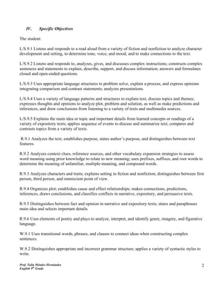 IV.      Specific Objectives

The student:

L/S.9.1 Listens and responds to a read aloud from a variety of fiction and nonfiction to analyze character
development and setting, to determine tone, voice, and mood, and to make connections to the text.

L/S.9.2 Listens and responds to, analyzes, gives, and discusses complex instructions; constructs complex
sentences and statements to explain, describe, support, and discuss information; answers and formulates
closed and open-ended questions.

L/S.9.3 Uses appropriate language structures to problem solve, explain a process, and express opinions
integrating comparison and contrast statements; analyzes presentations.

L/S.9.4 Uses a variety of language patterns and structures to explain text, discuss topics and themes;
expresses thoughts and opinions to analyze plot, problem and solution, as well as make predictions and
inferences, and draw conclusions from listening to a variety of texts and multimedia sources.

L/S.9.5 Explains the main idea or topic and important details from learned concepts or readings of a
variety of expository texts; applies sequence of events to discuss and summarize text; compares and
contrasts topics from a variety of texts.

 R.9.1 Analyzes the text, establishes purpose, states author’s purpose, and distinguishes between text
features.

R.9.2 Analyzes context clues, reference sources, and other vocabulary expansion strategies to assess
word meaning using prior knowledge to relate to new meaning; uses prefixes, suffixes, and root words to
determine the meaning of unfamiliar, multiple-meaning, and compound words.

R.9.3 Analyzes characters and traits; explains setting in fiction and nonfiction; distinguishes between first
person, third person, and omniscient point of view.

R.9.4 Organizes plot; establishes cause and effect relationships; makes connections, predictions,
inferences, draws conclusions, and classifies conflicts in narrative, expository, and persuasive texts.

R.9.5 Distinguishes between fact and opinion in narrative and expository texts; states and paraphrases
main idea and selects important details.

R.9.6 Uses elements of poetry and plays to analyze, interpret, and identify genre, imagery, and figurative
language.

W.9.1 Uses transitional words, phrases, and clauses to connect ideas when constructing complex
sentences.

W.9.2 Distinguishes appropriate and incorrect grammar structure; applies a variety of syntactic styles to
write.

Prof. Talía Méndez Hernández                                                                                2
English 9th Grade
 