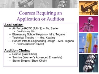 Courses Requiring an
Application or Audition
Application:
– Air Force ROTC (AAHS) – Mr. Baxter
• Due February 28th

– Elementary School Helpers – Mrs. Tegano
– Technical Theatre 1 – Mrs. Keating
– Honors Intro to Engineering Design – Mrs. Tegano
• Honors Application required

Audition Choirs:
– Eclipse (Jazz Choir)
– Solstice (Women’s Advanced Ensemble)
– Storm Singers (Show Choir)

 
