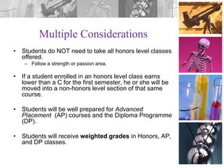 Multiple Considerations
• Students do NOT need to take all honors level classes
offered.
– Follow a strength or passion area.

• If a student enrolled in an honors level class earns
lower than a C for the first semester, he or she will be
moved into a non-honors level section of that same
course.
• Students will be well prepared for Advanced
Placement (AP) courses and the Diploma Programme
(DP).
• Students will receive weighted grades in Honors, AP,
and DP classes.

 