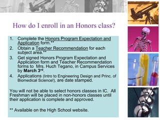 How do I enroll in an Honors class?
1. Complete the Honors Program Expectation and
Application form.**
2. Obtain a Teacher Recommendation for each
subject area.**
3. Get signed Honors Program Expectation and
Application form and Teacher Recommendation
forms to Mrs. Huch Tegano, in Campus Services
by March 3rd.
4. Applications (Intro to Engineering Design and Princ. of
Biomedical Science!), are date stamped.
You will not be able to select honors classes in IC. All
Freshman will be placed in non-honors classes until
their application is complete and approved.
** Available on the High School website.

 
