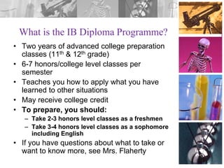 What is the IB Diploma Programme?
• Two years of advanced college preparation
classes (11th & 12th grade)
• 6-7 honors/college level classes per
semester
• Teaches you how to apply what you have
learned to other situations
• May receive college credit
• To prepare, you should:
– Take 2-3 honors level classes as a freshmen
– Take 3-4 honors level classes as a sophomore
including English

• If you have questions about what to take or
want to know more, see Mrs. Flaherty

 
