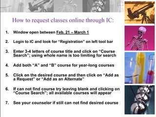 How to request classes online through IC:
1.

Window open between Feb. 21 – March 1

2.

Login to IC and look for “Registration” on left tool bar

3.

Enter 3-4 letters of course title and click on “Course
Search”; using whole name is too limiting for search

4.

Add both “A” and “B” course for year-long courses

5.

Click on the desired course and then click on “Add as
a Request” or “Add as an Alternate”

6.

If can not find course try leaving blank and clicking on
“Course Search”; all available courses will appear

7.

See your counselor if still can not find desired course

 