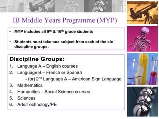 IB Middle Years Programme (MYP)
• MYP includes all 9th & 10th grade students
• Students must take one subject from each of the six
discipline groups:

Discipline Groups:
1. Language A – English courses
2. Language B – French or Spanish
- (or) 2nd Language A – American Sign Language
3. Mathematics
4. Humanities – Social Science courses
5. Sciences
6. Arts/Technology/PE

 