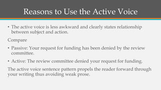 Reasons to Use the Active Voice
• The active voice is less awkward and clearly states relationship
between subject and action.
Compare
• Passive: Your request for funding has been denied by the review
committee.
• Active: The review committee denied your request for funding.
The active voice sentence pattern propels the reader forward through
your writing thus avoiding weak prose.
 