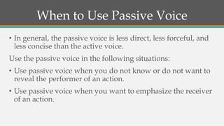 When to Use Passive Voice
• In general, the passive voice is less direct, less forceful, and
less concise than the active voice.
Use the passive voice in the following situations:
• Use passive voice when you do not know or do not want to
reveal the performer of an action.
• Use passive voice when you want to emphasize the receiver
of an action.
 