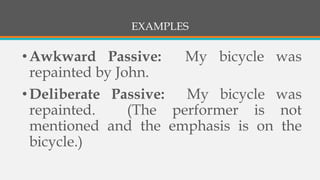 EXAMPLES
•Awkward Passive: My bicycle was
repainted by John.
•Deliberate Passive: My bicycle was
repainted. (The performer is not
mentioned and the emphasis is on the
bicycle.)
 