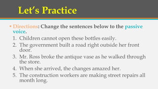 Let’s Practice
 Directions: Change the sentences below to the passive
voice.
1. Children cannot open these bottles easily.
2. The government built a road right outside her front
door.
3. Mr. Ross broke the antique vase as he walked through
the store.
4. When she arrived, the changes amazed her.
5. The construction workers are making street repairs all
month long.
 