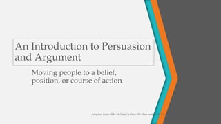 An Introduction to Persuasion
and Argument
Moving people to a belief,
position, or course of action
Adapted from Mike McGuire’s Com 101 class notes, MV Community College
 