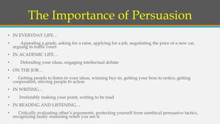 The Importance of Persuasion
• IN EVERYDAY LIFE…
• Appealing a grade, asking for a raise, applying for a job, negotiating the price of a new car,
arguing in traffic court
• IN ACADEMIC LIFE…
• Defending your ideas, engaging intellectual debate
• ON THE JOB…
• Getting people to listen to your ideas, winning buy-in, getting your boss to notice, getting
cooperation, moving people to action
• IN WRITING…
• Irrefutably making your point, writing to be read
• IN READING AND LISTENING…
• Critically evaluating other’s arguments, protecting yourself from unethical persuasive tactics,
recognizing faulty reasoning when you see it.
 