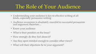 The Role of Your Audience
• Understanding your audience is key to effective writing of all
kinds, especially persuasive writing
• Audience awareness is absolutely essential to successful persuasion
and argument; therefore…
• Know your audience
• What is their position on the issue?
• How strongly do they feel about it?
• Are they open-minded enough to consider other views?
• What will their objections be to your argument?
 