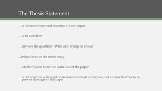 The Thesis Statement
…is the most important sentence in your paper
…is an assertion
…answers the question: “What am I trying to prove?”
...brings focus to the entire essay
…lets the reader know the main idea of the paper
…is not a factual statement or an announcement of purpose, but a claim that has to be
proven throughout the paper.
 
