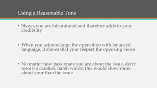 Using a Reasonable Tone
• Shows you are fair-minded and therefore adds to your
credibility
• When you acknowledge the opposition with balanced
language, it shows that your respect the opposing views
• No matter how passionate you are about the issue, don’t
resort to careless, harsh words; this would show more
about your than the issue
 