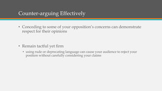 Counter-arguing Effectively
• Conceding to some of your opposition’s concerns can demonstrate
respect for their opinions
• Remain tactful yet firm
• using rude or deprecating language can cause your audience to reject your
position without carefully considering your claims
 