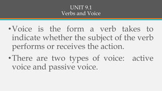 UNIT 9.1
Verbs and Voice
•Voice is the form a verb takes to
indicate whether the subject of the verb
performs or receives the action.
•There are two types of voice: active
voice and passive voice.
 