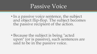 Passive Voice
• In a passive voice sentence, the subject
and object flip-flop. The subject becomes
the passive recipient of the action.
• Because the subject is being "acted
upon" (or is passive), such sentences are
said to be in the passive voice.
 