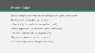 Passive Voice
These examples show the subject being acted upon by the verb.
The boy was jumped on by the dog.
• Boy (subject) was being jumped on (verb)
A book report will be given by Kristy to the class.
• Report (subject) will be given (verb).
My paper was eaten by the computer.
• Paper (subject) was being eaten (verb).
 